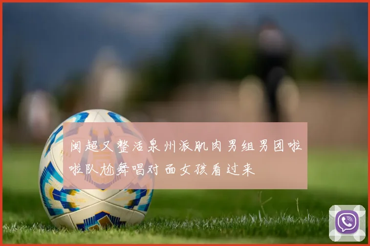 闽超又整活泉州派肌肉男组男团啦啦队尬舞唱对面女孩看过来