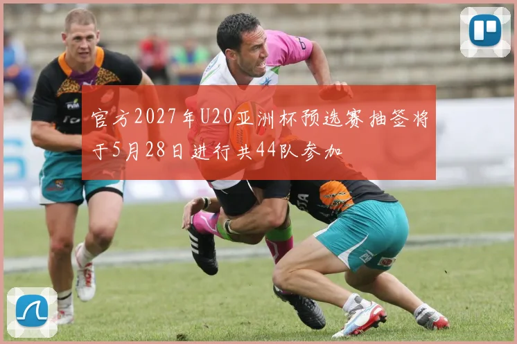 官方2027年U20亚洲杯预选赛抽签将于5月28日进行共44队参加